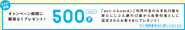 さらに特典 キャンペーン期間に関係なくプレゼント! 500Pプレゼント! 「auじぶんcard」ご利用代金のお支払口座を新たにじぶん銀行口座から自動引落としに設定されたお客さまにプレゼント！