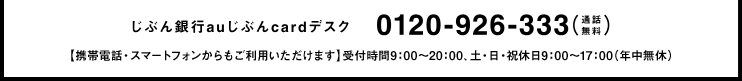 じぶん銀行auじぶんcardデスク 0120-926-333（通話無料）【携帯電話・スマートフォンからもご利用いただけます】受付時間9：00?20：00、土・日・祝休日9：00～17：00（年中無休）