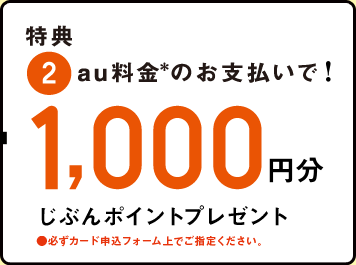 特典 2.au料金のお支払いで！1,000円分 じぶんポイントプレゼント ●必ずカード申込みフォーム上でご指定ください。