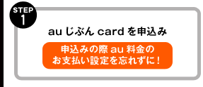 STEP1 auじぶんcardを申込み 申込みの際au料金のお支払いの設定を忘れずに！