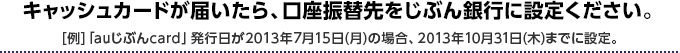 キャッシュカードが届いたら、口座振替先をじぶん銀行に設定ください。 [例]「auじぶんcard」発行日が2013年7月15日（月）の場合、2013年10月31日（木）までに設定。