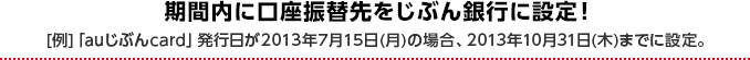 期間内に口座振替先をじぶん銀行に設定！ [例]「auじぶんcard」発行日が2013年7月15日（月）の場合、2013年10月31日（木）までに設定。