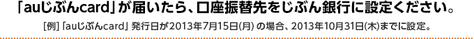 「auじぶんcard」が届いたら、口座振替先をじぶん銀行に設定ください。  [例]「auじぶんcard」発行日が2013年7月15日（月）の場合、2013年10月31日（木）までに設定。