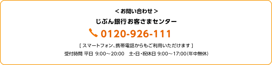 お問い合わせ：じぶん銀行お客さまセンター 0120-926-111 スマートフォン、携帯電話からもご利用いただけます 受付時間 平日 9:00～20:00 土・日・祝休日 9:00～17:00（年中無休）