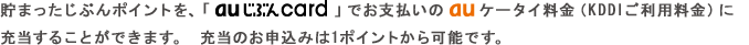 貯まったじぶんポイントを、「au じぶんcard」でお支払いの au ケータイ料金（KDDIご利用料金）に充当することができます。 充当のお申込みは1ポイントから可能です。