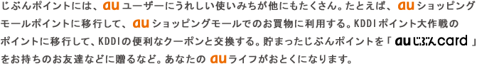 じぶんポイントには、au ユーザーにうれしい使いみちが他にもたくさん。たとえば、au ショッピングモールポイントに移行して、au ショッピングモールでのお買物に利用する。KDDIポイント大作戦のポイントに移行して、KDDIの便利なクーポンと交換する。貯まったじぶんポイントを「au じぶんcard」をお持ちのお友達などに贈るなど。あなたの au ライフがおとくになります。