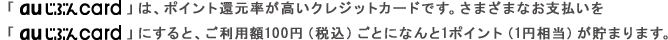 「au じぶんcard 」は、ポイント還元率が高いクレジットカードです。さまざまなお支払いを「au じぶんcard 」にすると、ご利用額100円（税込）ごとになんと1ポイント（1円相当）が貯まります。
