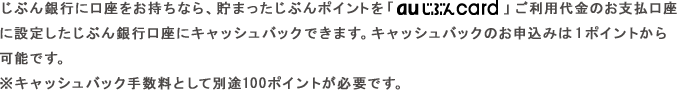 じぶん銀行に口座をお持ちなら、貯まったじぶんポイントを「au じぶんcard」ご利用代金のお支払口座に設定したじぶん銀行口座にキャッシュバックできます。キャッシュバックのお申込みは1ポイントから可能です。
※キャッシュバック手数料として別途100ポイントが必要です。