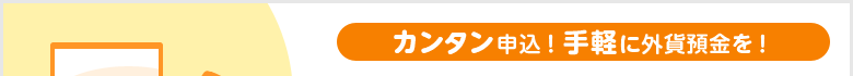 カンタン申込！手軽に外貨預金を！