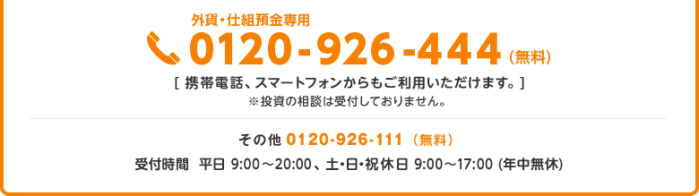 外貨・仕組預金専用ダイアル 0120-926-444（無料）、携帯電話・スマートフォンからもご利用いただけます。投資の相談は受付しておりません。その他のお問い合せは 0120-926-111（無料）、受付時間は平日9:00～20:00、土・日・祝休日は9:00～17:00（年中無休）です。