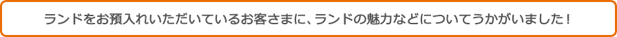 ランドをお預入れいただいているお客さまに、ランドの魅力などについてうかがいました！