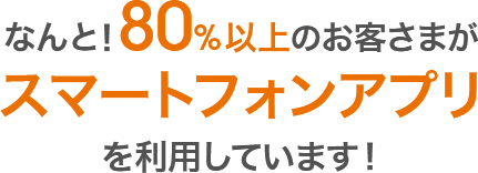 なんと!80%以上のお客さまがスマートフォンアプリを利用しています!