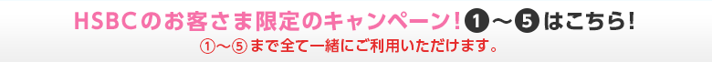 HSBCのお客さま限定のキャンペーン！(1)～(5)はこちら！※(1)～(5)まで全て一緒にご利用いただけます。
