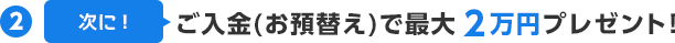 (2)次に！ご入金(お預替え)で最大2万円プレゼント！