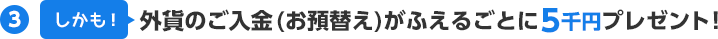 (3)しかも！外貨のご入金(お預替え)がふえるごとに5千円プレゼント！