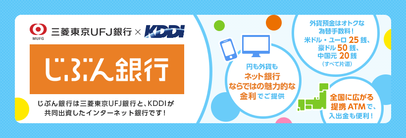 じぶん銀行　じぶん銀行は三菱東京UFJ銀行と、KDDIが共同出資したインターネット銀行です！　円も外貨もネット銀行ならではの魅力的な金利でご提供　外貨預金はオトクな為替手数料！ 米ドル・ユーロ25銭、豪ドル50銭、中国元20銭（すべて片道）　全国に広がる提携ATMで、入出金も便利！