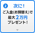 (2)次に！ご入金(お預替え)で最大2万円プレゼント！