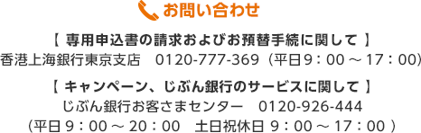 お問い合わせ 【専用申込書の請求およびお預替手続に関して】 香港上海銀行東京支店 0120-777-369（平日9:00～17:00） 【キャンペーン、じぶん銀行のサービスに関して】 じぶん銀行お客さまセンター 0120-926-444（平日9:00～20:00 土日祝休日 9:00～17:00 ）