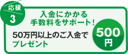 応援3 入金にかかる手数料をサポート！ 50万円以上のご入金で500円プレゼント
