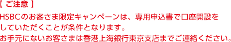 【ご注意】 HSBCのお客さま限定のキャンペーンは、専用申込書で口座開設をしていただくことが条件となります。お手元にないお客さまは香港上海銀行東京支店までご連絡ください。