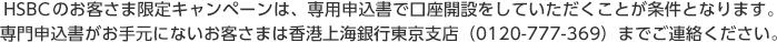 HSBCのお客さま限定のキャンペーンは、専用申込書で口座開設をしていただくことが条件となります。専門申込書がお手元にないお客さまは香港上海銀行東京支店（0120-777-369）までご連絡ください。