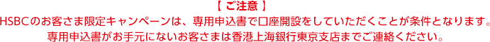 【ご注意】 HSBCのお客さま限定のキャンペーンは、専用申込書で口座開設をしていただくことが条件となります。専用申込書がお手元にないお客さまは香港上海銀行東京支店までご連絡ください。