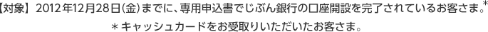 【対象】 2012年12月28日（金）までに、専用申込書でじぶん銀行の口座開設を完了されているお客さま。※キャッシュカードをお受取りいただいたお客さま。