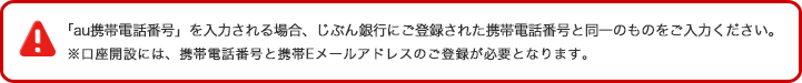 「au携帯電話番号」を入力される場合、じぶん銀行にご登録された携帯電話番号と同一のものをご入力ください。※口座開設には、携帯電話番号と携帯Eメールアドレスのご登録が必要となります。