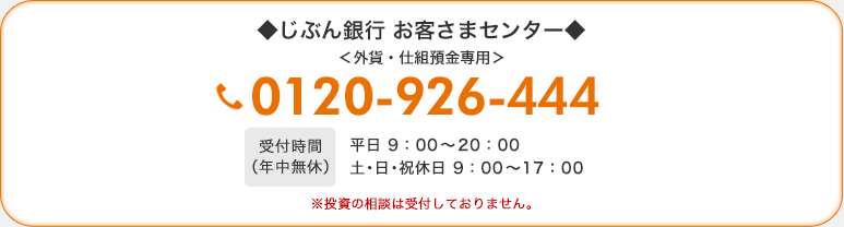 じぶん銀行 お客さまセンター 外貨・仕組預金専用　0120-926-444　受付時間（年中無休）平日 9：00〜20：00　土・日・祝休日 9：00〜17：00 ※投資の相談は受付しておりません。