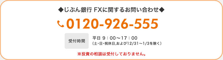 ◆じぶん銀行 FXに関するお問い合わせ◆　0120-926-555　受付時間 平日 9：00〜17：00(土・日・祝休日、および12/31〜1/3を除く） ※投資の相談は受付しておりません。