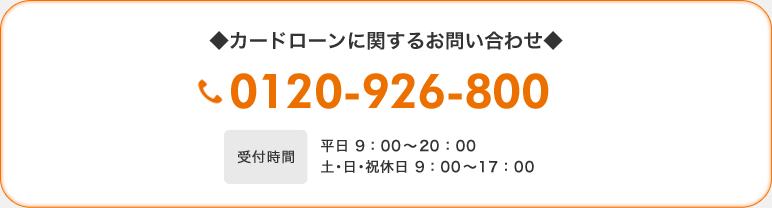 ◆カードローンに関するお問い合わせ◆　0120-926-800　【受付時間】平日 9：00〜21：00　土・日・祝休日 9：00〜17：00