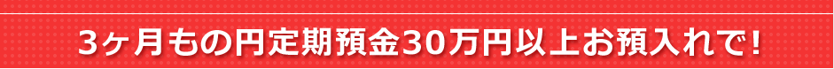 3ヶ月もの円定期預金30万円以上お預入れで！