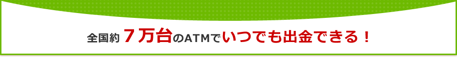 全国約７万台のATMでいつでも出金できる！