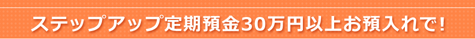 ステップアップ定期預金30万円以上お預入れで!