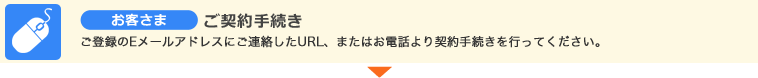 お客さま　ご契約手続き　ご登録のEメールアドレスにご連絡したURL、またはお電話より契約手続きを行ってください。