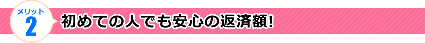 メリット2 初めての人でも安心の返済額!