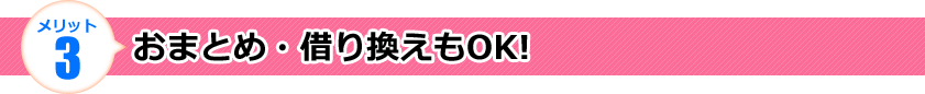 メリット3 おまとめ・借り換えもOK!