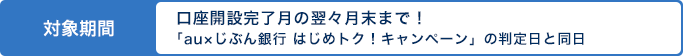 対象期間　口座開設完了月の翌々月末まで！「au×じぶん銀行 はじめトク！キャンペーン」の判定日と同日