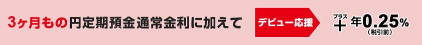 3ヶ月もの円定期預金通常金利に加えて　デビュー応援　+年0.25%（税引前）