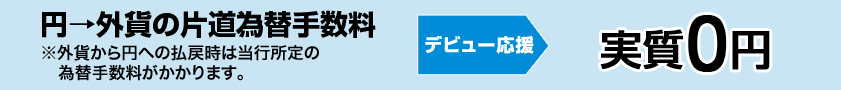 円→外貨の片道為替手数料※外貨からの円への払戻時は当行所定の為替手数料がかかります。　デビュー応援　実質0円