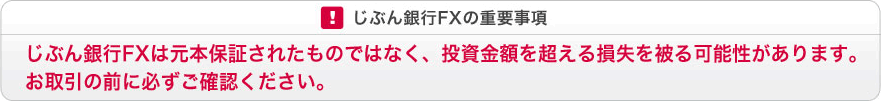 じぶん銀行FXの重要事項　じぶん銀行FXは元本保証されたものではなく、投資金額を超える損失を被る可能性があります。お取引の前に必ずご確認ください。