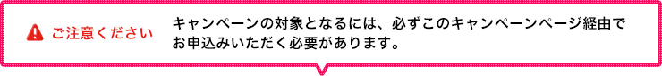 ご注意ください　キャンペーンの対象となるには、必ずこのキャンペーンページ経由でお申込みいただく必要があります。