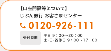 【口座開設等について】じぶん銀行お客様さまセンター 0120-926-111 受付時間平日9:00〜20:00 土・日・祝休日9:00〜17:00