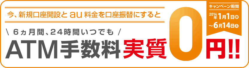 今、新規口座開設とau料金を口座振替にすると 6ヵ月間、24時間いつでも ATM手数料実質0円!! キャンペーン期間 2014年1月1日（水）〜6月14日（土）