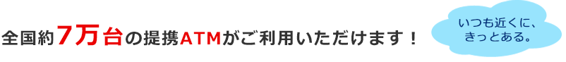 全国約7万台の提携ATMがご利用いただけます！いつも近くに、きっとある。