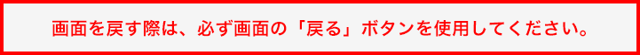 画面を戻す際は、必ず画面の「戻る」ボタンを使用してください。