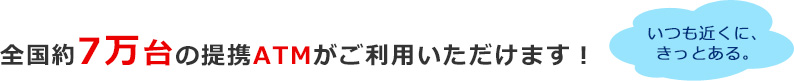 全国約7万台の提携ATMがご利用いただけます！