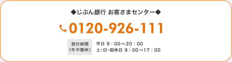 ◆じぶん銀行 お客さまセンター◆　0120-926-111　受付時間（年中無休）平日 9：00〜20：00　土・日・祝休日 9：00〜17：00