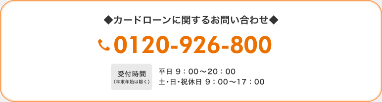 ◆カードローンに関するお問い合わせ◆　0120-926-800　【受付時間（年末年始は除く）】平日 9：00〜20：00　土・日・祝休日 9：00〜17：00