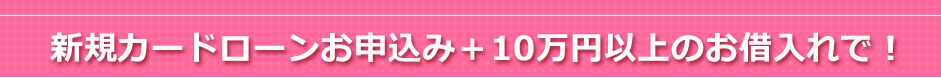 新規カードローンお申込み＋10万円以上のお借入れで！